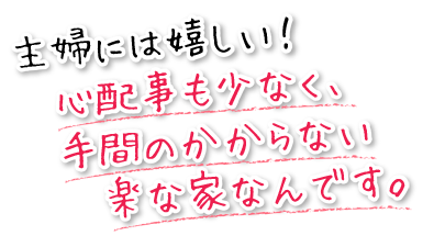 主婦には嬉しい！心配事も少なく、手間のかからない楽な家なんです。