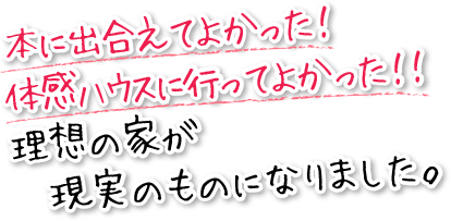 本に出合えてよかった！体感ハウスに行ってよかった！！理想の家が現実のものになりました。