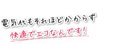 電気代もそれほどかからず快適でエコなんです！