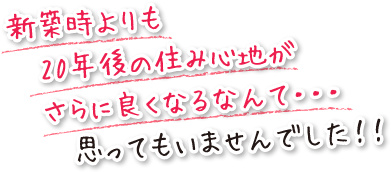 新築時よりも20年後の住み心地がさらに良くなるなんて・・・思ってもいませんでした！！