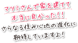 マツミさんで家を建てて本当に良かった！！さらなる住み心地の進化に期待していますよ！