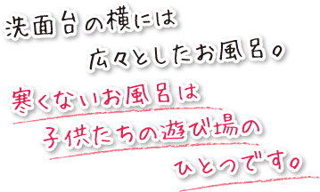 洗面台の横には広々としたお風呂。寒くないお風呂は子供たちの遊び場のひとつです。