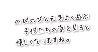 のびのびと元気よく遊ぶ子供たちの姿を見ると、嬉しくなりますね。