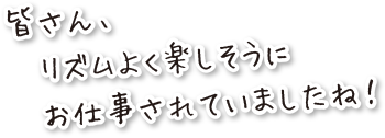 皆さん、リズムよく楽しそうにお仕事されていましたね。