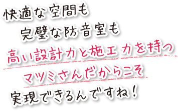 快適な空間も、完璧な防音室も、高い設計力と施工力を持つマツミさんだからこそ実現できるんですね。