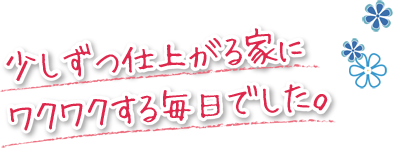 少しずつ仕上がる家にワクワクする毎日でした。