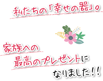 私たちの「幸せの器」。家族への最高のプレゼントになりました！