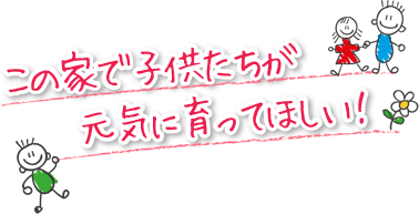 この家で子供たちが元気に育ってほしい！