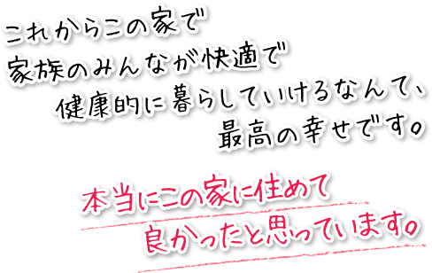 これからこの家で、家族みんなが快適で健康的に暮らしていけるなんて、最高の幸せです。本当にこの家に住めて良かったと思っています。