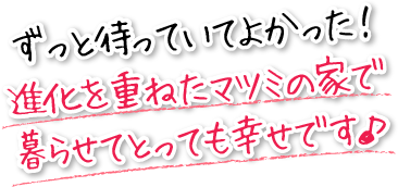 ずっと待っていてよかった！進化を重ねたマツミの家で暮らせてとっても幸せです。