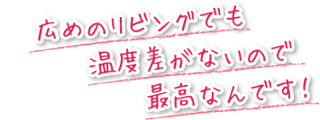 広めのリビングでも温度差がないので最高なんです！