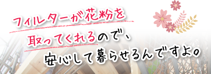 フィルターが花粉を取ってくれるので、安心して暮らせるんですよ。