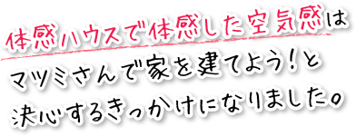 体感ハウスで体感した空気感は、マツミさんで家を建てよう!と決心するきっかけになりました。