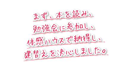 まず、本を読み、勉強会に参加し、体感ハウスで納得し、建替えを決心しました。