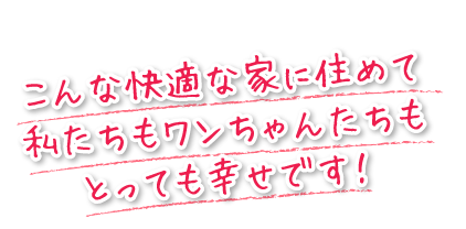 こんな快適な家に住めて私たちもワンちゃんたちもとっても幸せです！