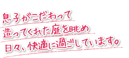 息子がこだわって造ってくれた庭を眺め日々、快適に過ごしています。