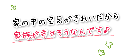 家の中の空気がきれいだから家族が幸せそうなんです♪