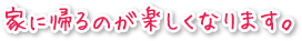 家に帰るのが楽しくなります。