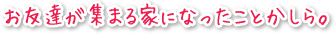 お友達が集まる家になったことかしら。