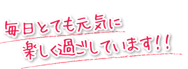 毎日とても元気に楽しく過ごしています！！