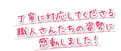 丁寧に対応してくださる職人さんたちの姿勢に感動しました！