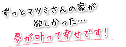 ずっとマツミさんの家が欲しかった…夢が叶って幸せです！