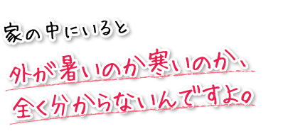 家の中にいると外が暑いのか寒いのか、全く分からないんですよ。