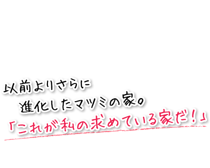 以前よりさらに進化したマツミの家。「これが私の求めている家だ！」