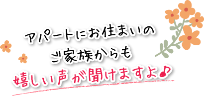 アパートにお住まいのご家族からも嬉しい声が聞けますよ♪