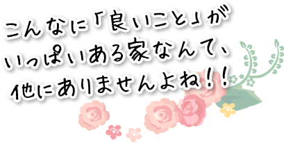 こんなに「良いこと」がいっぱいある家なんて、他にありませんよね！！