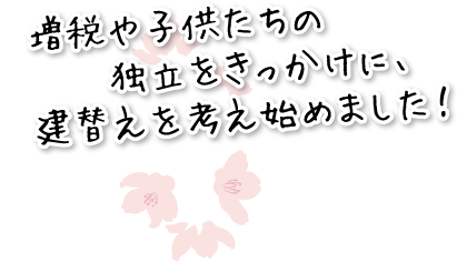 増税や子供たちの独立をきっかけに、建替えを考え始めました！