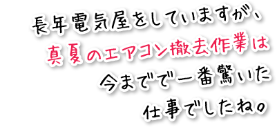 長年電気屋をしていますが、真夏のエアコン撤去作業は今までで一番驚いた仕事でしたね。