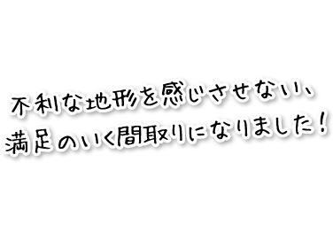 不利な地形を感じさせない、満足のいく間取りになりました！