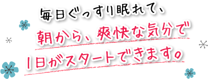 毎日ぐっすり眠れて、朝から、爽快な気分で1日がスタートできます。