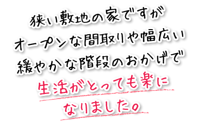 狭い敷地の家ですがオープンな間取りや幅広い緩やかな階段のおかげで生活がとっても楽になりました。