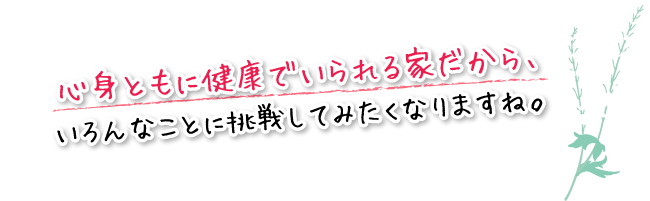 心身ともに健康でいられる家だから、いろんなことに挑戦してみたくなりますね。