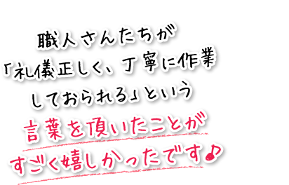 職人さんたちが「礼儀正しく、丁寧に作業しておられる」という言葉を頂いたことがすごく嬉しかったです♪