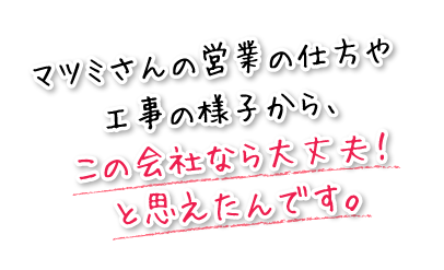 マツミさんの営業の仕方や工事の様子から、この会社なら大丈夫！と思えたんです。