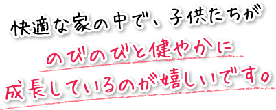 快適な家の中で、子供たちがのびのびと健やかに成長しているのが嬉しいです。