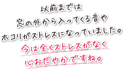 以前までは窓の外から入ってくる音やホコリがストレスになっていました。今は全くストレスがなく心おだやかですね。