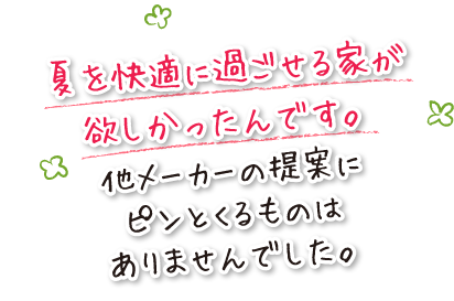 夏を快適に過ごせる家が欲しかったんです。他メーカーの提案にピンとくるものはありませんでした。