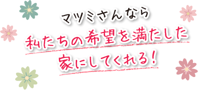 マツミさんなら私たちの希望を満たした家にしてくれる！