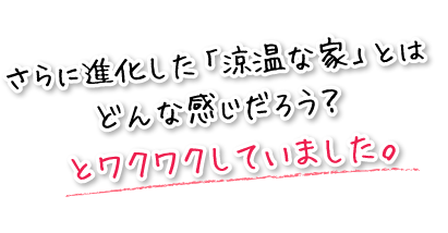 さらに進化した「涼温な家」とはどんな感じだろう？とワクワクしていました。