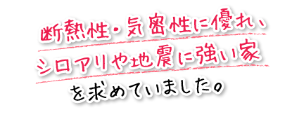 断熱性・気密性に優れ、シロアリや地震に強い家を求めていました。