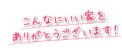 こんなにいい家をありがとうございます！