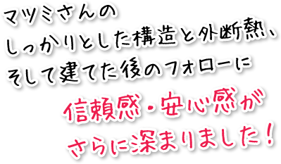 マツミさんのしっかりとした構造と外断熱、そして建てた後のフォローに信頼感・安心感がさらに深まりました！