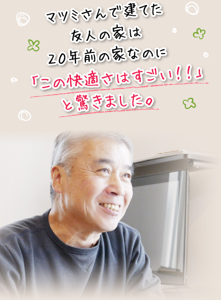 マツミさんで建てた友人の家は２０年前の家なのに「この快適さはすごい！！」と驚きました。