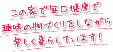 この家で毎日健康で趣味の物づくりをしながら楽しく暮らしています！