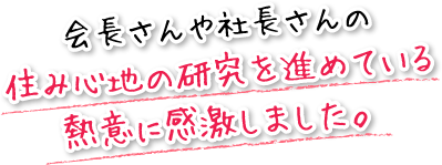 会長さんや社長さんの住み心地の研究を進めている熱意に感激しました。