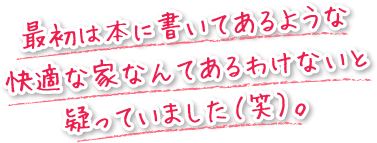 最初は本に書いてあるような快適な家なんてあるわけないと疑っていました（笑）。